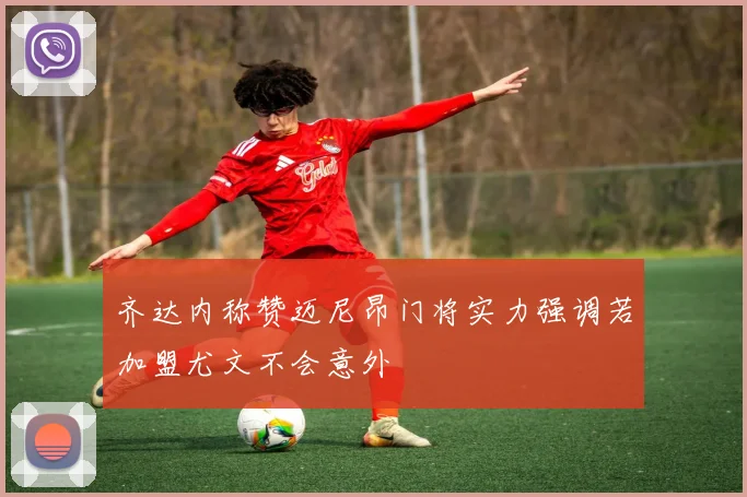齐达内称赞迈尼昂门将实力强调若加盟尤文不会意外