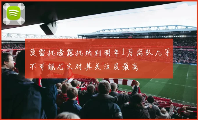 莫雷托透露托纳利明年1月离队几乎不可能尤文对其关注度最高