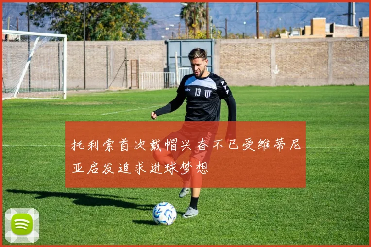托利索首次戴帽兴奋不已受维蒂尼亚启发追求进球梦想