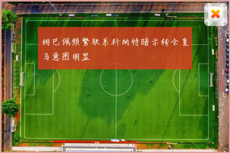 姆巴佩频繁联系科纳特暗示转会皇马意图明显