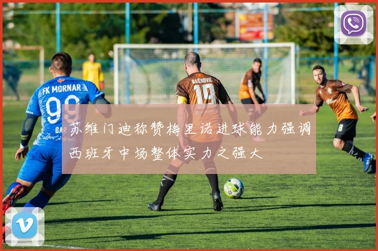 苏维门迪称赞梅里诺进球能力强调西班牙中场整体实力之强大
