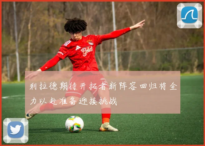 利拉德期待开拓者新阵容回归将全力以赴准备迎接挑战