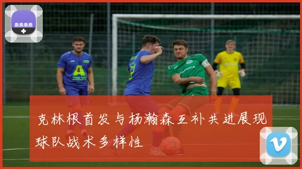 克林根首发与杨瀚森互补共进展现球队战术多样性