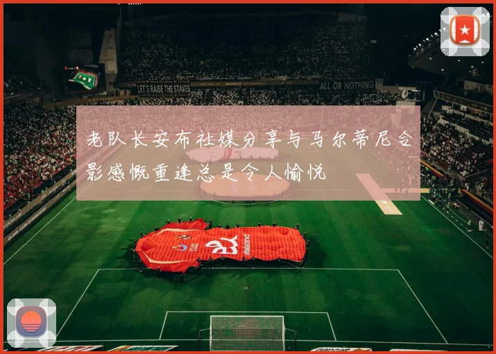 老队长安布社媒分享与马尔蒂尼合影感慨重逢总是令人愉悦